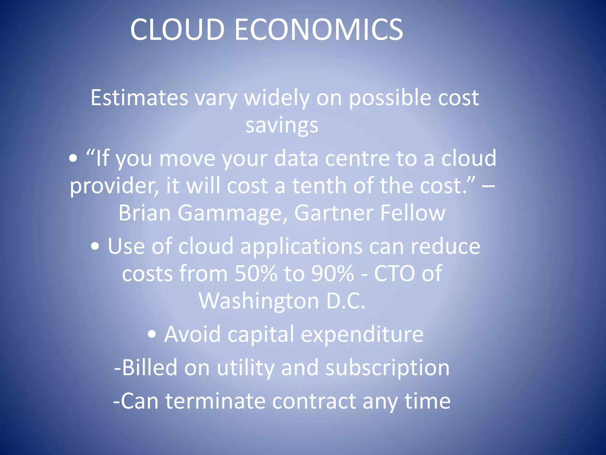 CLOUD ECONOMICS
Estimates vary widely on possible cost
savings
• “If you move your data centre to a cloud
provider, it will cost a tenth of the cost.” –
Brian Gammage, Gartner Fellow
• Use of cloud applications can reduce
costs from 50% to 90% - CTO of
Washington D.C.
• Avoid capital expenditure
-Billed on utility and subscription
-Can terminate contract any time
 
