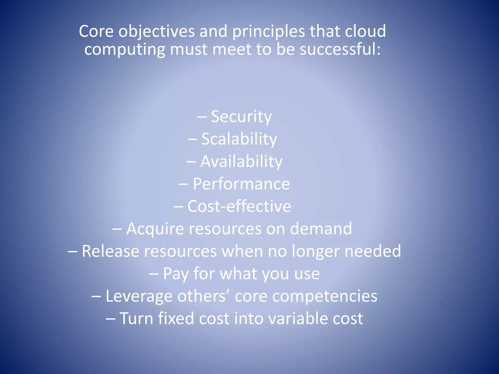 Core objectives and principles that cloud
computing must meet to be successful:
– Security
– Scalability
– Availability
– Performance
– Cost-effective
– Acquire resources on demand
– Release resources when no longer needed
– Pay for what you use
– Leverage others’ core competencies
– Turn fixed cost into variable cost
 