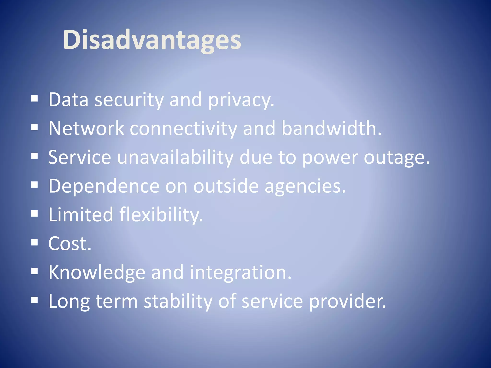  Data security and privacy.
 Network connectivity and bandwidth.
 Service unavailability due to power outage.
 Dependence on outside agencies.
 Limited flexibility.
 Cost.
 Knowledge and integration.
 Long term stability of service provider.
Disadvantages
 
