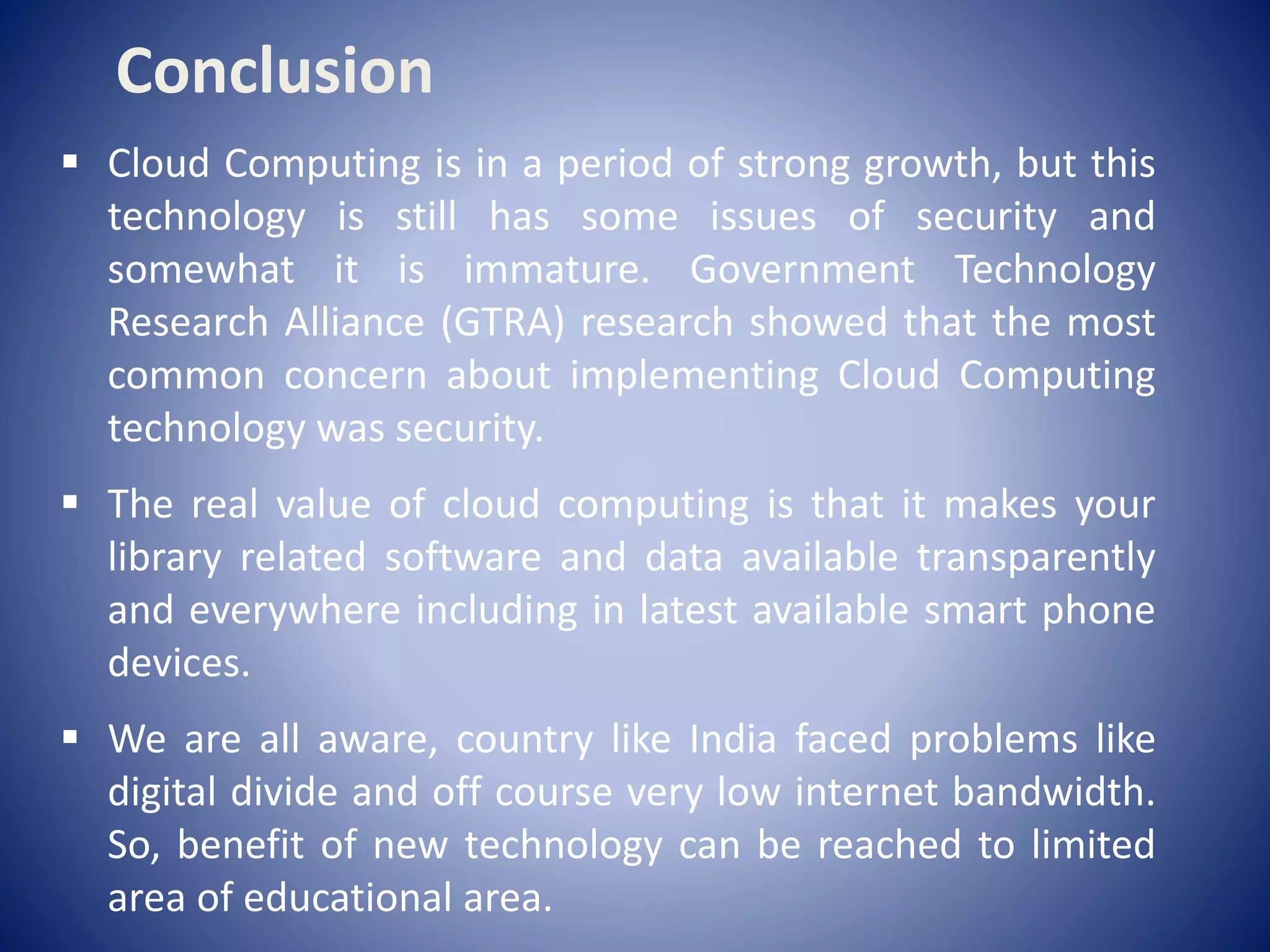  Cloud Computing is in a period of strong growth, but this
technology is still has some issues of security and
somewhat it is immature. Government Technology
Research Alliance (GTRA) research showed that the most
common concern about implementing Cloud Computing
technology was security.
 The real value of cloud computing is that it makes your
library related software and data available transparently
and everywhere including in latest available smart phone
devices.
 We are all aware, country like India faced problems like
digital divide and off course very low internet bandwidth.
So, benefit of new technology can be reached to limited
area of educational area.
Conclusion
 