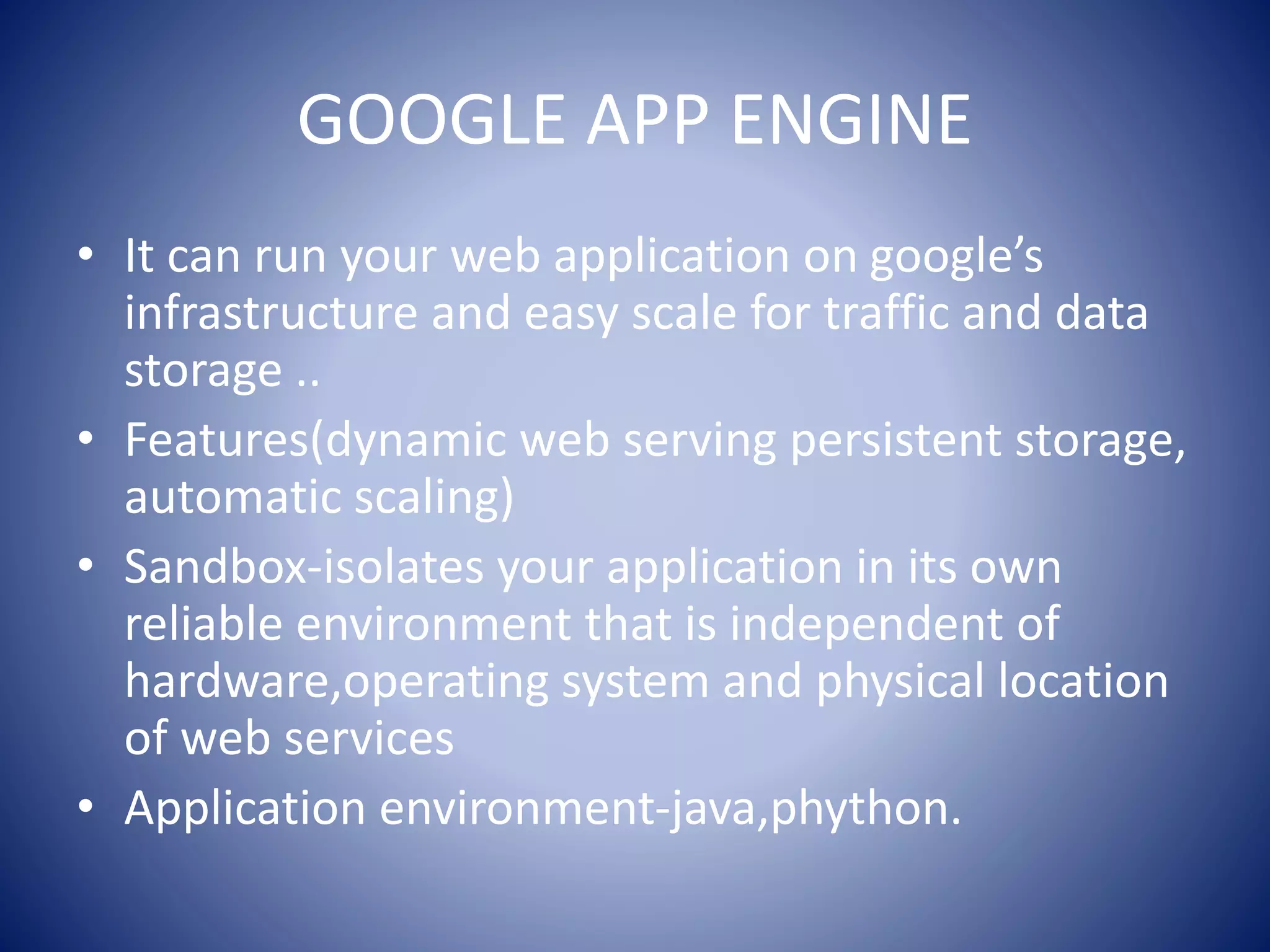 GOOGLE APP ENGINE
• It can run your web application on google’s
infrastructure and easy scale for traffic and data
storage ..
• Features(dynamic web serving persistent storage,
automatic scaling)
• Sandbox-isolates your application in its own
reliable environment that is independent of
hardware,operating system and physical location
of web services
• Application environment-java,phython.
 