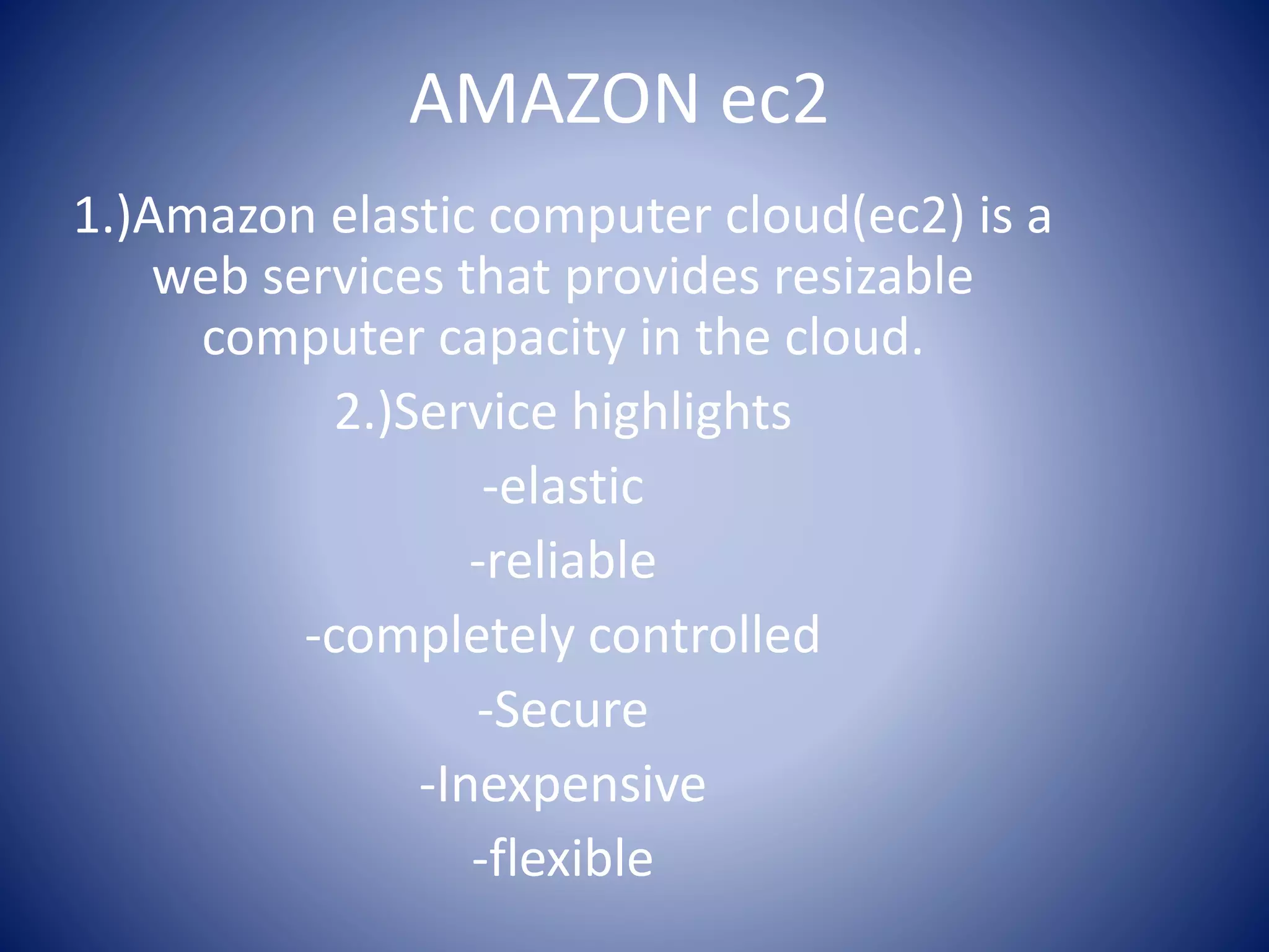 AMAZON ec2
1.)Amazon elastic computer cloud(ec2) is a
web services that provides resizable
computer capacity in the cloud.
2.)Service highlights
-elastic
-reliable
-completely controlled
-Secure
-Inexpensive
-flexible
 