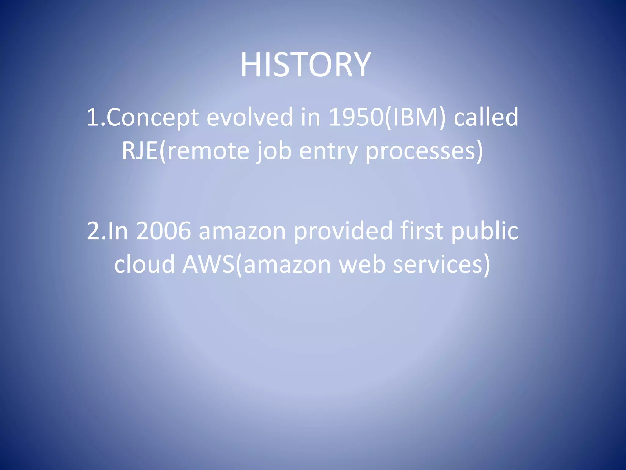HISTORY
1.Concept evolved in 1950(IBM) called
RJE(remote job entry processes)
2.In 2006 amazon provided first public
cloud AWS(amazon web services)
 
