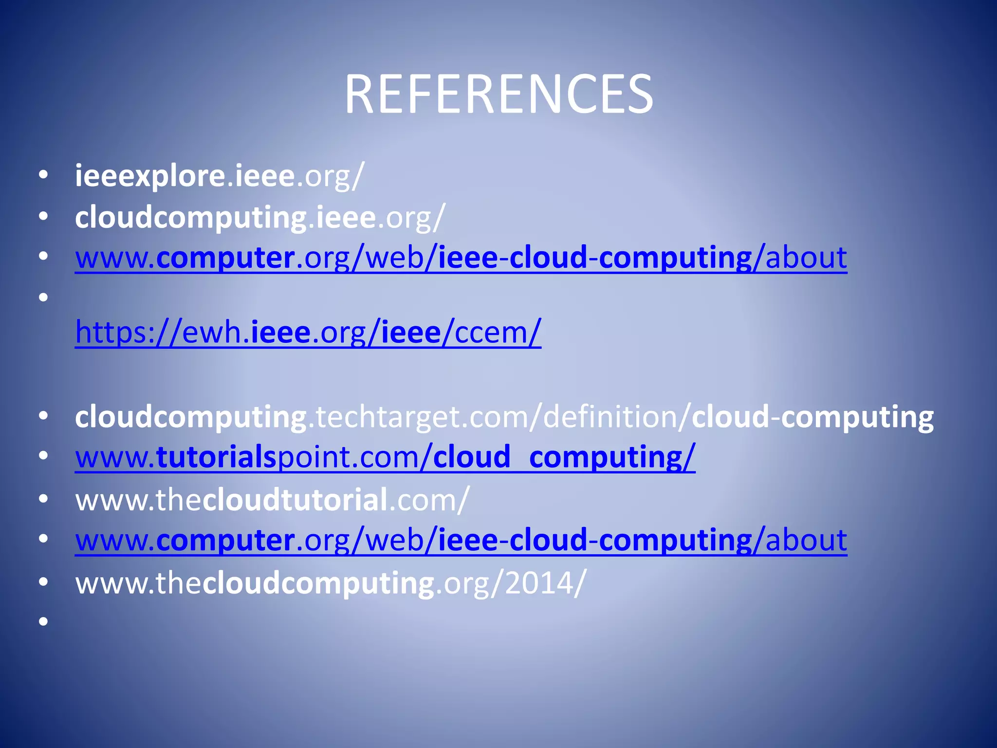 REFERENCES
• ieeexplore.ieee.org/
• cloudcomputing.ieee.org/
• www.computer.org/web/ieee-cloud-computing/about
•
https://ewh.ieee.org/ieee/ccem/
• cloudcomputing.techtarget.com/definition/cloud-computing
• www.tutorialspoint.com/cloud_computing/
• www.thecloudtutorial.com/
• www.computer.org/web/ieee-cloud-computing/about
• www.thecloudcomputing.org/2014/
•
 