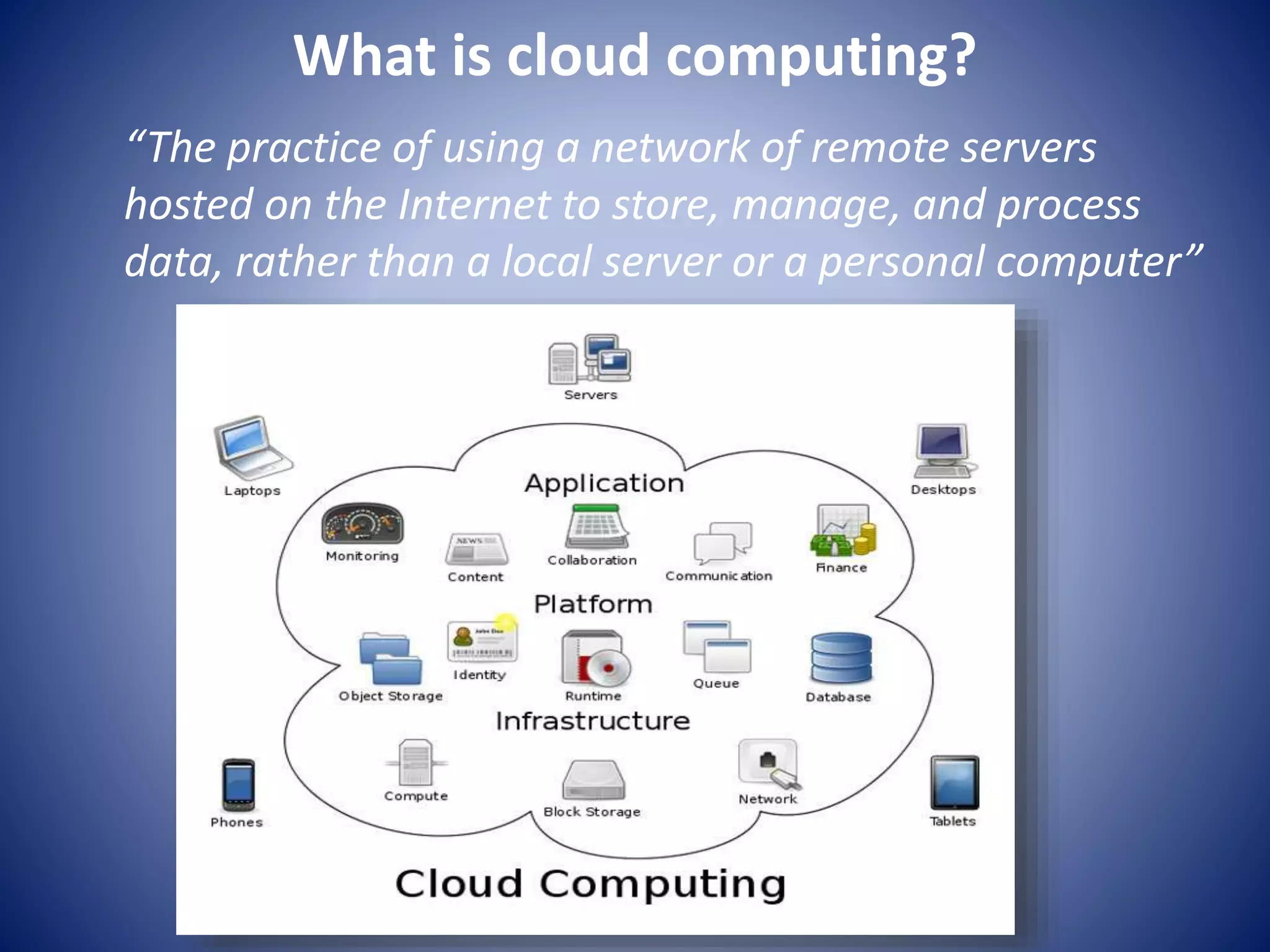 What is cloud computing?
“The practice of using a network of remote servers
hosted on the Internet to store, manage, and process
data, rather than a local server or a personal computer”
 