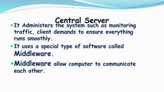 Central Server
 It Administers the system such as monitoring
traffic, client demands to ensure everything
runs smoothly.
 It uses a special type of software called
Middleware.
Middleware allow computer to communicate
each other.
 