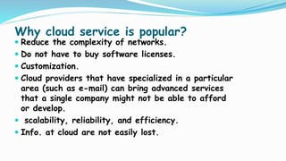 Why cloud service is popular?
 Reduce the complexity of networks.
 Do not have to buy software licenses.
 Customization.
 Cloud providers that have specialized in a particular
area (such as e-mail) can bring advanced services
that a single company might not be able to afford
or develop.
 scalability, reliability, and efficiency.
 Info. at cloud are not easily lost.
 