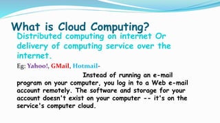 What is Cloud Computing?
Distributed computing on internet Or
delivery of computing service over the
internet.
Eg: Yahoo!, GMail, Hotmail-
Instead of running an e-mail
program on your computer, you log in to a Web e-mail
account remotely. The software and storage for your
account doesn't exist on your computer -- it's on the
service's computer cloud.
 
