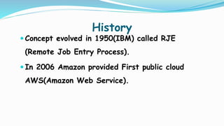 History
 Concept evolved in 1950(IBM) called RJE
(Remote Job Entry Process).
 In 2006 Amazon provided First public cloud
AWS(Amazon Web Service).
 