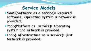 Service Models
SaaS(Software as a service): Required
software, Operating system & network is
provided.
PaaS(Platform as service): Operating
system and network is provided.
IaaS(Infrastructure as a service): just
Network is provided.
 