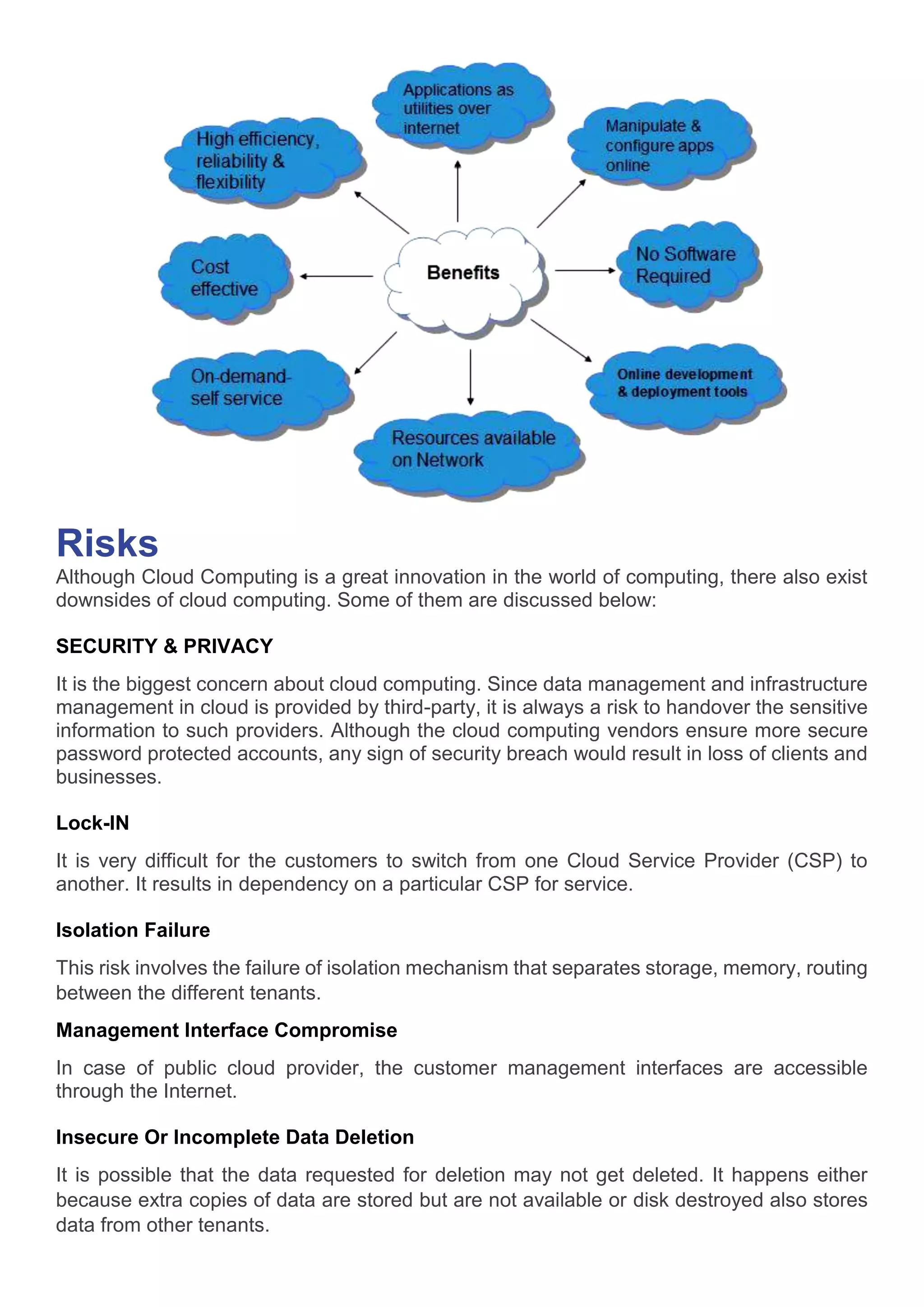 Risks
Although Cloud Computing is a great innovation in the world of computing, there also exist
downsides of cloud computing. Some of them are discussed below:
SECURITY & PRIVACY
It is the biggest concern about cloud computing. Since data management and infrastructure
management in cloud is provided by third-party, it is always a risk to handover the sensitive
information to such providers. Although the cloud computing vendors ensure more secure
password protected accounts, any sign of security breach would result in loss of clients and
businesses.
Lock-IN
It is very difficult for the customers to switch from one Cloud Service Provider (CSP) to
another. It results in dependency on a particular CSP for service.
Isolation Failure
This risk involves the failure of isolation mechanism that separates storage, memory, routing
between the different tenants.
Management Interface Compromise
In case of public cloud provider, the customer management interfaces are accessible
through the Internet.
Insecure Or Incomplete Data Deletion
It is possible that the data requested for deletion may not get deleted. It happens either
because extra copies of data are stored but are not available or disk destroyed also stores
data from other tenants.
 
