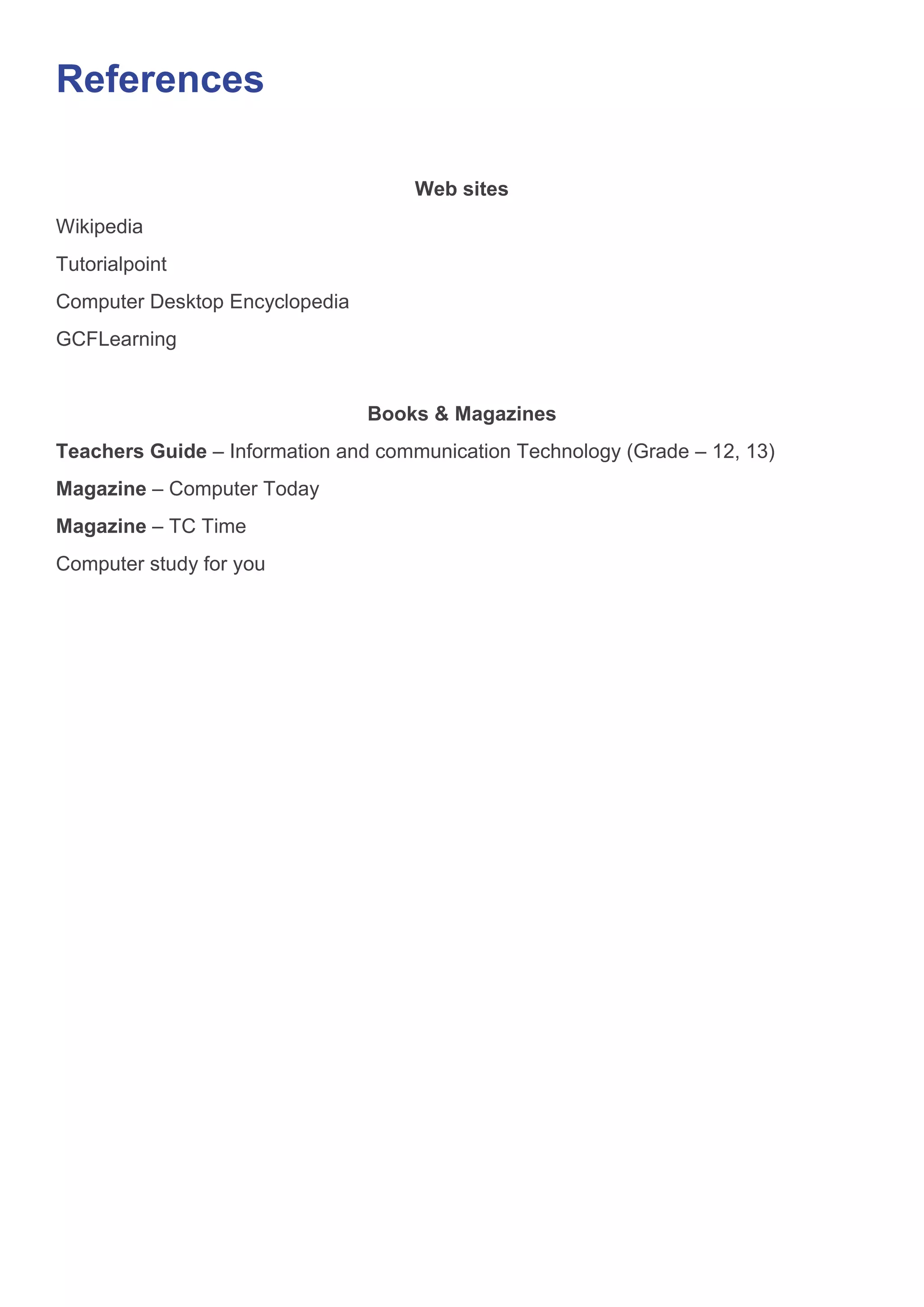 References
Web sites
Wikipedia
Tutorialpoint
Computer Desktop Encyclopedia
GCFLearning
Books & Magazines
Teachers Guide – Information and communication Technology (Grade – 12, 13)
Magazine – Computer Today
Magazine – TC Time
Computer study for you
 