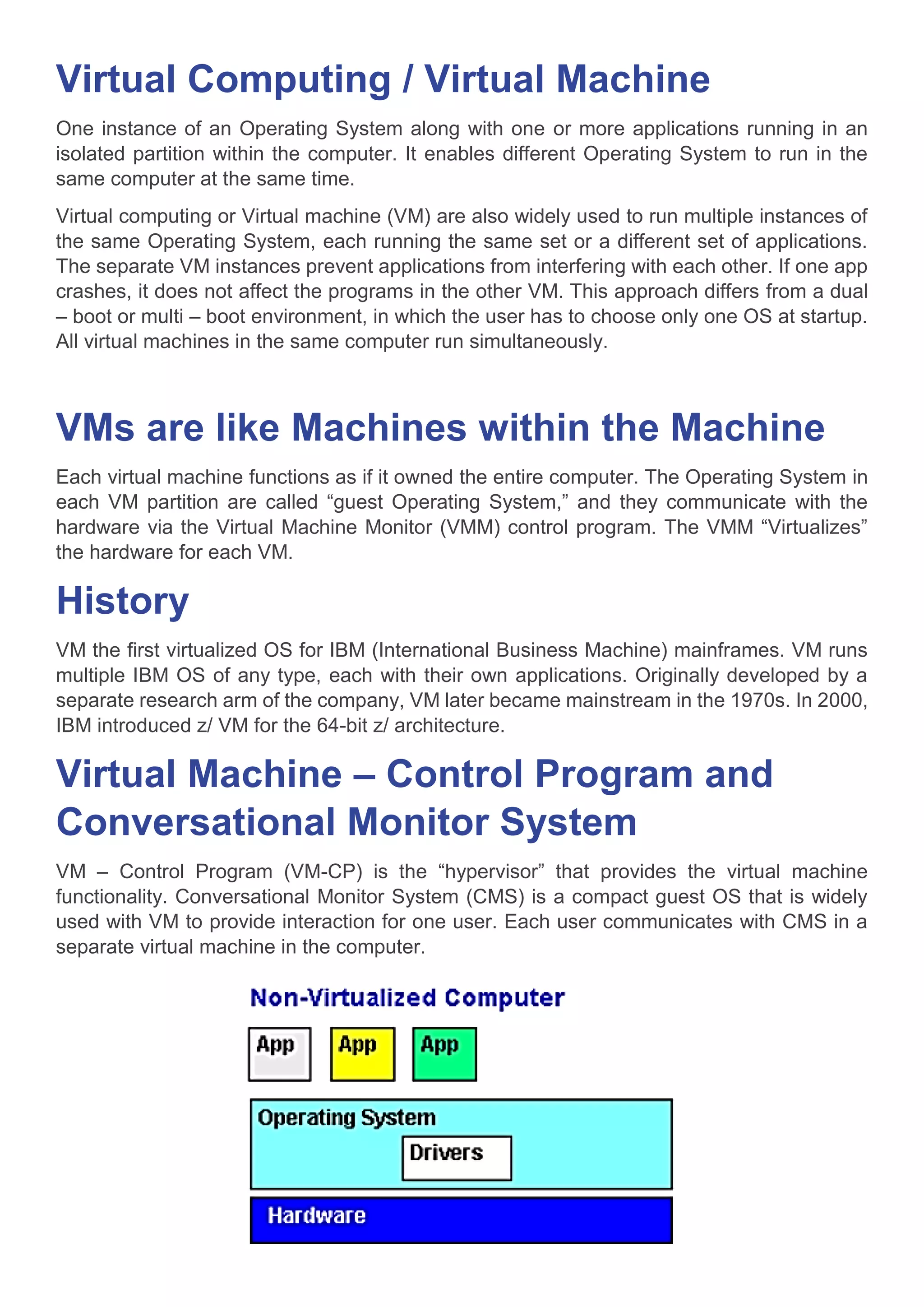 Virtual Computing / Virtual Machine
One instance of an Operating System along with one or more applications running in an
isolated partition within the computer. It enables different Operating System to run in the
same computer at the same time.
Virtual computing or Virtual machine (VM) are also widely used to run multiple instances of
the same Operating System, each running the same set or a different set of applications.
The separate VM instances prevent applications from interfering with each other. If one app
crashes, it does not affect the programs in the other VM. This approach differs from a dual
– boot or multi – boot environment, in which the user has to choose only one OS at startup.
All virtual machines in the same computer run simultaneously.
VMs are like Machines within the Machine
Each virtual machine functions as if it owned the entire computer. The Operating System in
each VM partition are called “guest Operating System,” and they communicate with the
hardware via the Virtual Machine Monitor (VMM) control program. The VMM “Virtualizes”
the hardware for each VM.
History
VM the first virtualized OS for IBM (International Business Machine) mainframes. VM runs
multiple IBM OS of any type, each with their own applications. Originally developed by a
separate research arm of the company, VM later became mainstream in the 1970s. In 2000,
IBM introduced z/ VM for the 64-bit z/ architecture.
Virtual Machine – Control Program and
Conversational Monitor System
VM – Control Program (VM-CP) is the “hypervisor” that provides the virtual machine
functionality. Conversational Monitor System (CMS) is a compact guest OS that is widely
used with VM to provide interaction for one user. Each user communicates with CMS in a
separate virtual machine in the computer.
 