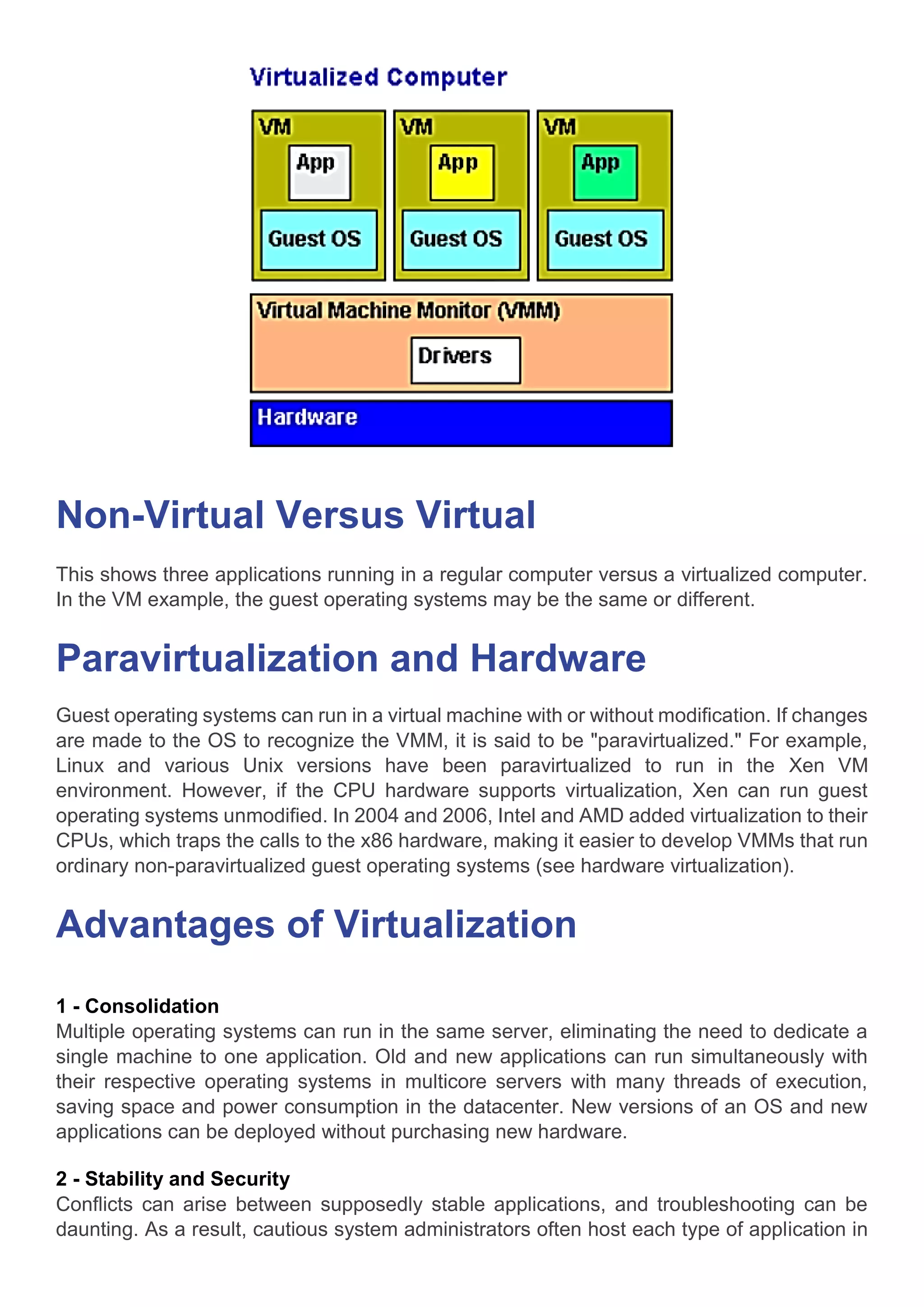 Non-Virtual Versus Virtual
This shows three applications running in a regular computer versus a virtualized computer.
In the VM example, the guest operating systems may be the same or different.
Paravirtualization and Hardware
Guest operating systems can run in a virtual machine with or without modification. If changes
are made to the OS to recognize the VMM, it is said to be "paravirtualized." For example,
Linux and various Unix versions have been paravirtualized to run in the Xen VM
environment. However, if the CPU hardware supports virtualization, Xen can run guest
operating systems unmodified. In 2004 and 2006, Intel and AMD added virtualization to their
CPUs, which traps the calls to the x86 hardware, making it easier to develop VMMs that run
ordinary non-paravirtualized guest operating systems (see hardware virtualization).
Advantages of Virtualization
1 - Consolidation
Multiple operating systems can run in the same server, eliminating the need to dedicate a
single machine to one application. Old and new applications can run simultaneously with
their respective operating systems in multicore servers with many threads of execution,
saving space and power consumption in the datacenter. New versions of an OS and new
applications can be deployed without purchasing new hardware.
2 - Stability and Security
Conflicts can arise between supposedly stable applications, and troubleshooting can be
daunting. As a result, cautious system administrators often host each type of application in
 