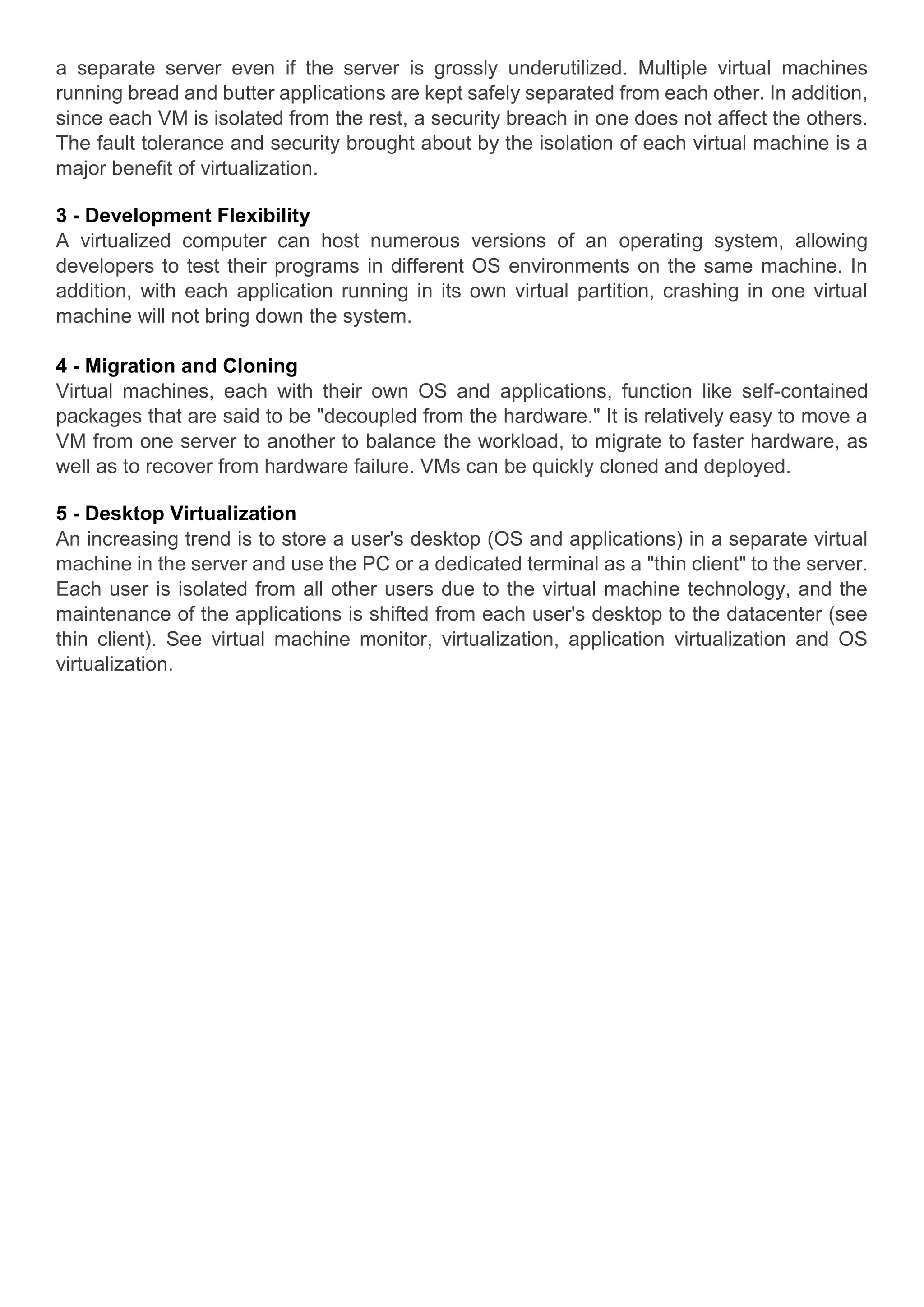 a separate server even if the server is grossly underutilized. Multiple virtual machines
running bread and butter applications are kept safely separated from each other. In addition,
since each VM is isolated from the rest, a security breach in one does not affect the others.
The fault tolerance and security brought about by the isolation of each virtual machine is a
major benefit of virtualization.
3 - Development Flexibility
A virtualized computer can host numerous versions of an operating system, allowing
developers to test their programs in different OS environments on the same machine. In
addition, with each application running in its own virtual partition, crashing in one virtual
machine will not bring down the system.
4 - Migration and Cloning
Virtual machines, each with their own OS and applications, function like self-contained
packages that are said to be "decoupled from the hardware." It is relatively easy to move a
VM from one server to another to balance the workload, to migrate to faster hardware, as
well as to recover from hardware failure. VMs can be quickly cloned and deployed.
5 - Desktop Virtualization
An increasing trend is to store a user's desktop (OS and applications) in a separate virtual
machine in the server and use the PC or a dedicated terminal as a "thin client" to the server.
Each user is isolated from all other users due to the virtual machine technology, and the
maintenance of the applications is shifted from each user's desktop to the datacenter (see
thin client). See virtual machine monitor, virtualization, application virtualization and OS
virtualization.
 