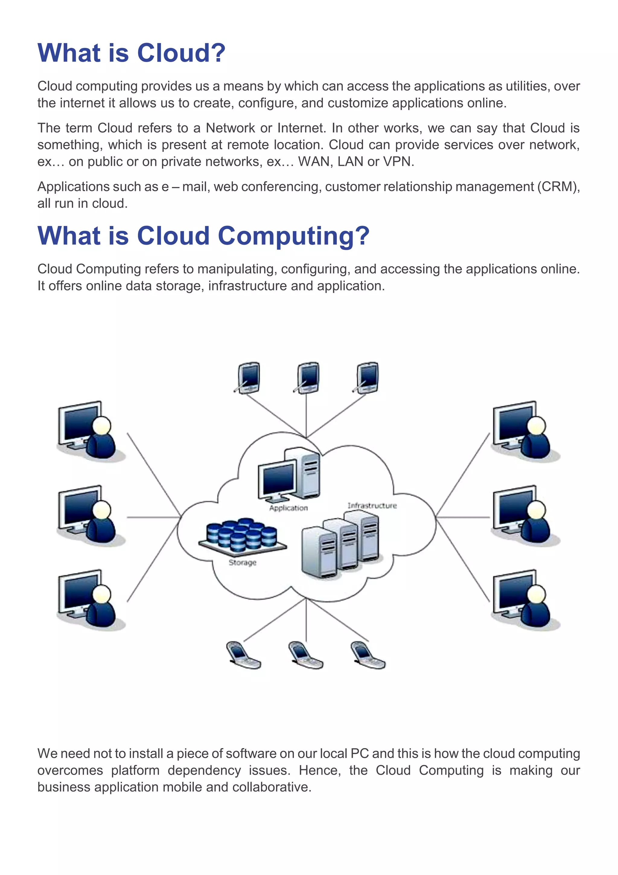 What is Cloud?
Cloud computing provides us a means by which can access the applications as utilities, over
the internet it allows us to create, configure, and customize applications online.
The term Cloud refers to a Network or Internet. In other works, we can say that Cloud is
something, which is present at remote location. Cloud can provide services over network,
ex… on public or on private networks, ex… WAN, LAN or VPN.
Applications such as e – mail, web conferencing, customer relationship management (CRM),
all run in cloud.
What is Cloud Computing?
Cloud Computing refers to manipulating, configuring, and accessing the applications online.
It offers online data storage, infrastructure and application.
We need not to install a piece of software on our local PC and this is how the cloud computing
overcomes platform dependency issues. Hence, the Cloud Computing is making our
business application mobile and collaborative.
 