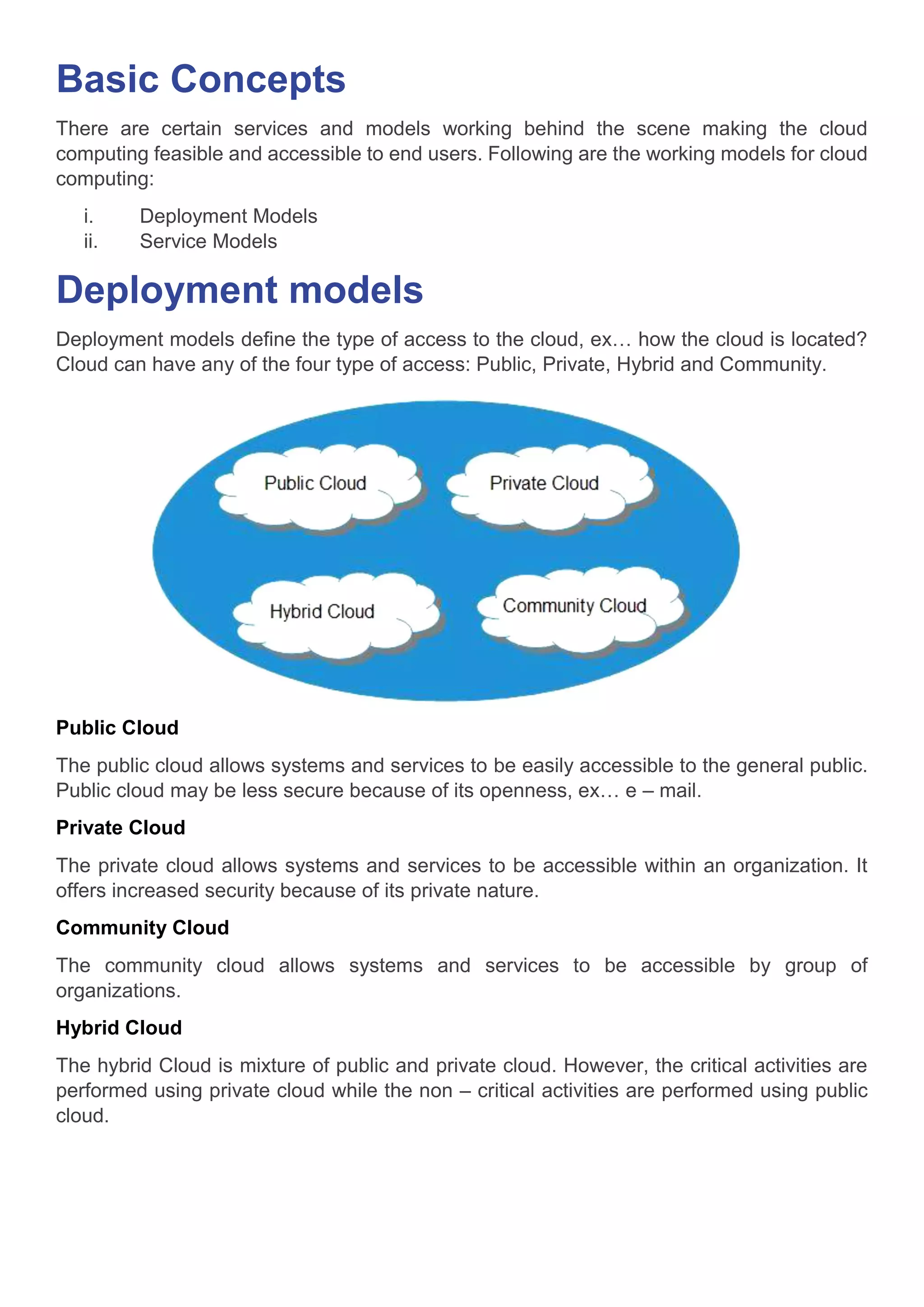 Basic Concepts
There are certain services and models working behind the scene making the cloud
computing feasible and accessible to end users. Following are the working models for cloud
computing:
i. Deployment Models
ii. Service Models
Deployment models
Deployment models define the type of access to the cloud, ex… how the cloud is located?
Cloud can have any of the four type of access: Public, Private, Hybrid and Community.
Public Cloud
The public cloud allows systems and services to be easily accessible to the general public.
Public cloud may be less secure because of its openness, ex… e – mail.
Private Cloud
The private cloud allows systems and services to be accessible within an organization. It
offers increased security because of its private nature.
Community Cloud
The community cloud allows systems and services to be accessible by group of
organizations.
Hybrid Cloud
The hybrid Cloud is mixture of public and private cloud. However, the critical activities are
performed using private cloud while the non – critical activities are performed using public
cloud.
 