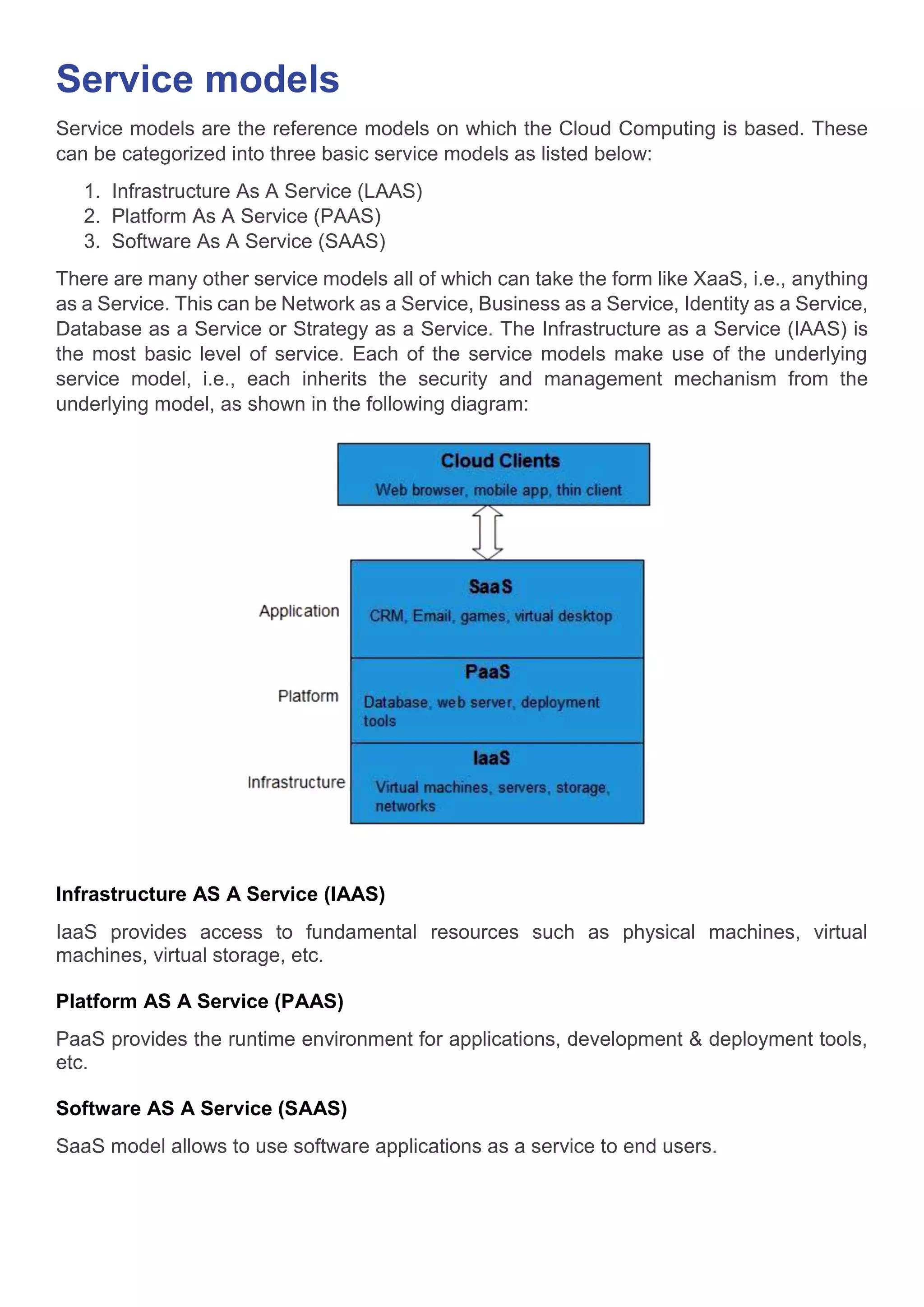 Service models
Service models are the reference models on which the Cloud Computing is based. These
can be categorized into three basic service models as listed below:
1. Infrastructure As A Service (LAAS)
2. Platform As A Service (PAAS)
3. Software As A Service (SAAS)
There are many other service models all of which can take the form like XaaS, i.e., anything
as a Service. This can be Network as a Service, Business as a Service, Identity as a Service,
Database as a Service or Strategy as a Service. The Infrastructure as a Service (IAAS) is
the most basic level of service. Each of the service models make use of the underlying
service model, i.e., each inherits the security and management mechanism from the
underlying model, as shown in the following diagram:
Infrastructure AS A Service (IAAS)
IaaS provides access to fundamental resources such as physical machines, virtual
machines, virtual storage, etc.
Platform AS A Service (PAAS)
PaaS provides the runtime environment for applications, development & deployment tools,
etc.
Software AS A Service (SAAS)
SaaS model allows to use software applications as a service to end users.
 