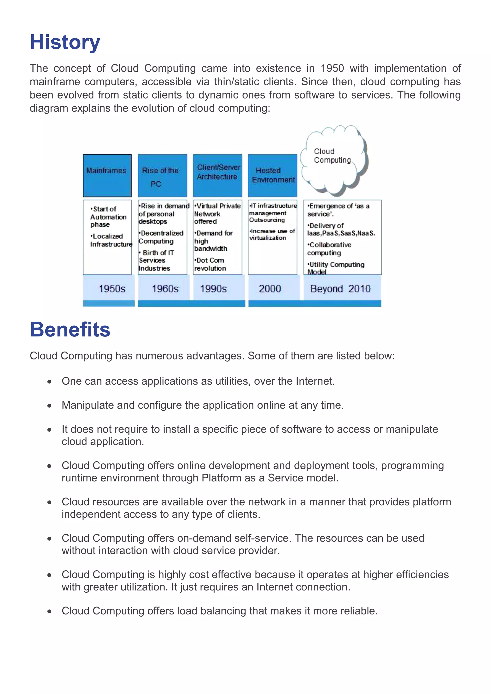 History
The concept of Cloud Computing came into existence in 1950 with implementation of
mainframe computers, accessible via thin/static clients. Since then, cloud computing has
been evolved from static clients to dynamic ones from software to services. The following
diagram explains the evolution of cloud computing:
Benefits
Cloud Computing has numerous advantages. Some of them are listed below:
 One can access applications as utilities, over the Internet.
 Manipulate and configure the application online at any time.
 It does not require to install a specific piece of software to access or manipulate
cloud application.
 Cloud Computing offers online development and deployment tools, programming
runtime environment through Platform as a Service model.
 Cloud resources are available over the network in a manner that provides platform
independent access to any type of clients.
 Cloud Computing offers on-demand self-service. The resources can be used
without interaction with cloud service provider.
 Cloud Computing is highly cost effective because it operates at higher efficiencies
with greater utilization. It just requires an Internet connection.
 Cloud Computing offers load balancing that makes it more reliable.
 