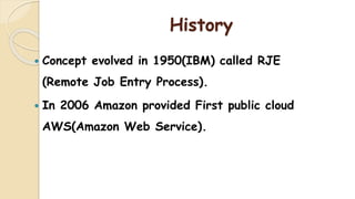 History
 Concept evolved in 1950(IBM) called RJE
(Remote Job Entry Process).
 In 2006 Amazon provided First public cloud
AWS(Amazon Web Service).
 