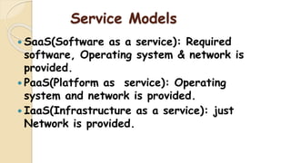 Service Models
 SaaS(Software as a service): Required
software, Operating system & network is
provided.
 PaaS(Platform as service): Operating
system and network is provided.
 IaaS(Infrastructure as a service): just
Network is provided.
 