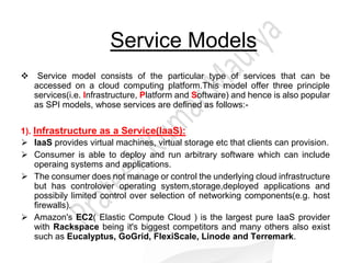 Service Models
Service model consists of the particular type of services that can be
accessed on a cloud computing platform.This model offer three principle
services(i.e. Infrastructure, Platform and Software) and hence is also popular
as SPI models, whose services are defined as follows:-
1). Infrastructure as a Service(IaaS):
 IaaS provides virtual machines, virtual storage etc that clients can provision.
 Consumer is able to deploy and run arbitrary software which can include
operaing systems and applications.
 The consumer does not manage or control the underlying cloud infrastructure
but has controlover operating system,storage,deployed applications and
possibily limited control over selection of networking components(e.g. host
firewalls).
 Amazon's EC2( Elastic Compute Cloud ) is the largest pure IaaS provider
with Rackspace being it's biggest competitors and many others also exist
such as Eucalyptus, GoGrid, FlexiScale, Linode and Terremark.
 