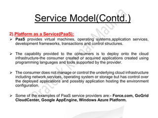 Service Model(Contd.)
2).Platform as a Service(PaaS):
 PaaS provides virtual machines, operating systems,application services,
development frameworks, transactions and control structures.
 The capability provided to the consumers is to deploy onto the cloud
infrastructure-the consumer created or acquired applications created using
programming languages and tools supported by the provider.
 The consumer does not manage or control the underlying cloud infrastructure
including network,services, operating system or storage but has control over
the deployed applications and possibly application hosting the environment
configuration.
 Some of the examples of PaaS service providers are:- Force.com, GoGrid
CloudCenter, Google AppEngine, Windows Azure Platform.
 