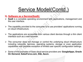 Service Model(Contd.)
3). Software as a Service(SaaS):
 SaaS is a complete operating environment with applications, management and
the user interface.
 The capability provided to the consumer is to use providers' applications running
on cloud infrastructure.
 The applications are accessible from various client devices through a thin client
interface such as a web browser.
 The consumer does not manage or control the underlying cloud infrastructure
including networks, services, operating systems, storage or even application
capabilities with possible exception of limited user specific configuration settings.
 Some of the examples of Saas cloud service providers are: GoogleApps, Oracle
On Demand, SalesForce.com, SQL Azure.
 