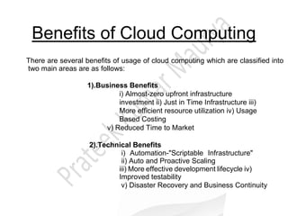 Benefits of Cloud Computing
There are several benefits of usage of cloud computing which are classified into
two main areas are as follows:
1).Business Benefits
i) Almost-zero upfront infrastructure
investment ii) Just in Time Infrastructure iii)
More efficient resource utilization iv) Usage
Based Costing
v) Reduced Time to Market
2).Technical Benefits
i) Automation-"Scriptable Infrastructure"
ii) Auto and Proactive Scaling
iii) More effective development lifecycle iv)
Improved testability
v) Disaster Recovery and Business Continuity
 