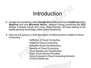 Introduction
 Google has something called Google Drive,Microsoft have OneDrive(earlier
Skydrive and now Microsoft Azure), Amazon having something like EC2
(Elastic Compute Cloud) and many others likewise. All these belong to the
rapidly growing technology called Cloud Computing.
 Here we are going to a brief description of following terms related to Cloud
Computing :-
Definition of Cloud Computing
History of Cloud Computing
Essential Cloud Characteristics
Benefits of Cloud Computing
Cloud Models and Classification
Major Cloud Service Providers
Security Issues In Cloud Computing Demerits
of Cloud Model etc.
 