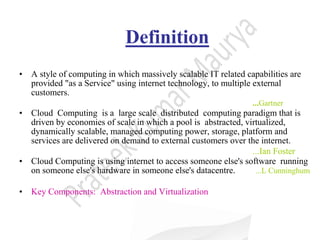 Definition
• A style of computing in which massively scalable IT related capabilities are
provided "as a Service" using internet technology, to multiple external
customers.
...Gartner
• Cloud Computing is a large scale distributed computing paradigm that is
driven by economies of scale in which a pool is abstracted, virtualized,
dynamically scalable, managed computing power, storage, platform and
services are delivered on demand to external customers over the internet.
...Ian Foster
• Cloud Computing is using internet to access someone else's software running
on someone else's hardware in someone else's datacentre. ...L Cunninghum
• Key Components: Abstraction and Virtualization
 