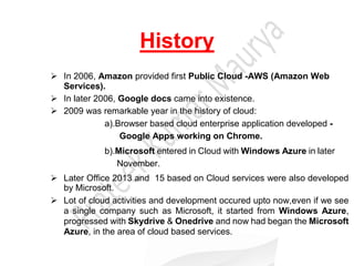 History
 In 2006, Amazon provided first Public Cloud -AWS (Amazon Web
Services).
 In later 2006, Google docs came into existence.
 2009 was remarkable year in the history of cloud:
a).Browser based cloud enterprise application developed -
Google Apps working on Chrome.
b).Microsoft entered in Cloud with Windows Azure in later
November.
 Later Office 2013 and 15 based on Cloud services were also developed
by Microsoft.
 Lot of cloud activities and development occured upto now,even if we see
a single company such as Microsoft, it started from Windows Azure,
progressed with Skydrive & Onedrive and now had began the Microsoft
Azure, in the area of cloud based services.
 