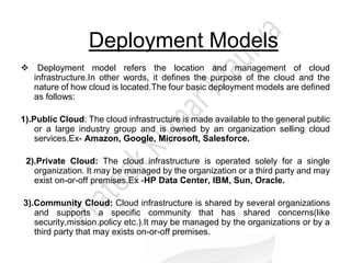 Deployment Models
Deployment model refers the location and management of cloud
infrastructure.In other words, it defines the purpose of the cloud and the
nature of how cloud is located.The four basic deployment models are defined
as follows:
1).Public Cloud: The cloud infrastructure is made available to the general public
or a large industry group and is owned by an organization selling cloud
services.Ex- Amazon, Google, Microsoft, Salesforce.
2).Private Cloud: The cloud infrastructure is operated solely for a single
organization. It may be managed by the organization or a third party and may
exist on-or-off premises.Ex -HP Data Center, IBM, Sun, Oracle.
3).Community Cloud: Cloud infrastructure is shared by several organizations
and supports a specific community that has shared concerns(like
security,mission.policy etc.).It may be managed by the organizations or by a
third party that may exists on-or-off premises.
 