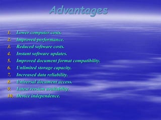 Advantages
1. Lower computer costs.
2. Improved performance.
3. Reduced software costs.
4. Instant software updates.
5. Improved document format compatibility.
6. Unlimited storage capacity.
7. Increased data reliability.
8. Universal document access.
9. Latest version availability.
10. Device independence.
 