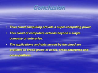• Thus cloud computing provide a super-computing power
• This cloud of computers extends beyond a single
company or enterprise.
• The applications and data served by the cloud are
available to broad group of users, cross-enterprise and
cross-platform.
Conclusion
 
