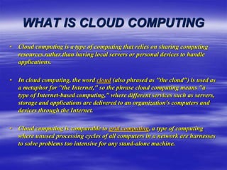 WHAT IS CLOUD COMPUTING
• Cloud computing is a type of computing that relies on sharing computing
resources rather than having local servers or personal devices to handle
applications.
• In cloud computing, the word cloud (also phrased as "the cloud") is used as
a metaphor for "the Internet," so the phrase cloud computing means "a
type of Internet-based computing," where different services such as servers,
storage and applications are delivered to an organization's computers and
devices through the Internet.
• Cloud computing is comparable to grid computing, a type of computing
where unused processing cycles of all computers in a network are harnesses
to solve problems too intensive for any stand-alone machine.
 
