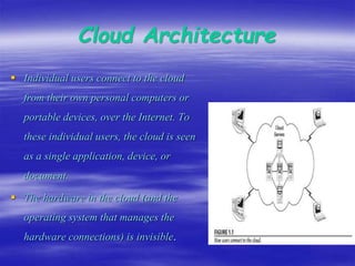 Cloud Architecture
 Individual users connect to the cloud
from their own personal computers or
portable devices, over the Internet. To
these individual users, the cloud is seen
as a single application, device, or
document.
 The hardware in the cloud (and the
operating system that manages the
hardware connections) is invisible.
 
