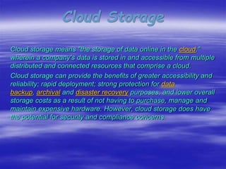 Cloud Storage
Cloud storage means "the storage of data online in the cloud,"
wherein a company's data is stored in and accessible from multiple
distributed and connected resources that comprise a cloud.
Cloud storage can provide the benefits of greater accessibility and
reliability; rapid deployment; strong protection for data
backup, archival and disaster recovery purposes; and lower overall
storage costs as a result of not having to purchase, manage and
maintain expensive hardware. However, cloud storage does have
the potential for security and compliance concerns.
 