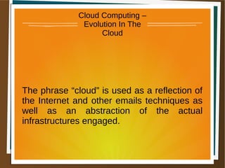 Cloud Computing –
Evolution In The
Cloud
The phrase “cloud” is used as a reflection of
the Internet and other emails techniques as
well as an abstraction of the actual
infrastructures engaged.
 