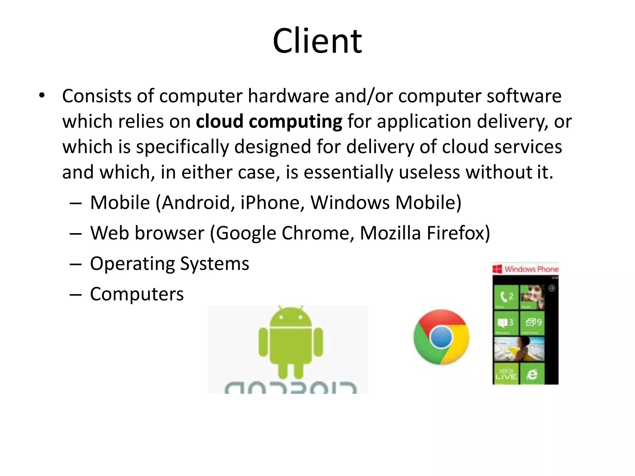Client
• Consists of computer hardware and/or computer software
which relies on cloud computing for application delivery, or
which is specifically designed for delivery of cloud services
and which, in either case, is essentially useless without it.
– Mobile (Android, iPhone, Windows Mobile)
– Web browser (Google Chrome, Mozilla Firefox)
– Operating Systems
– Computers
 