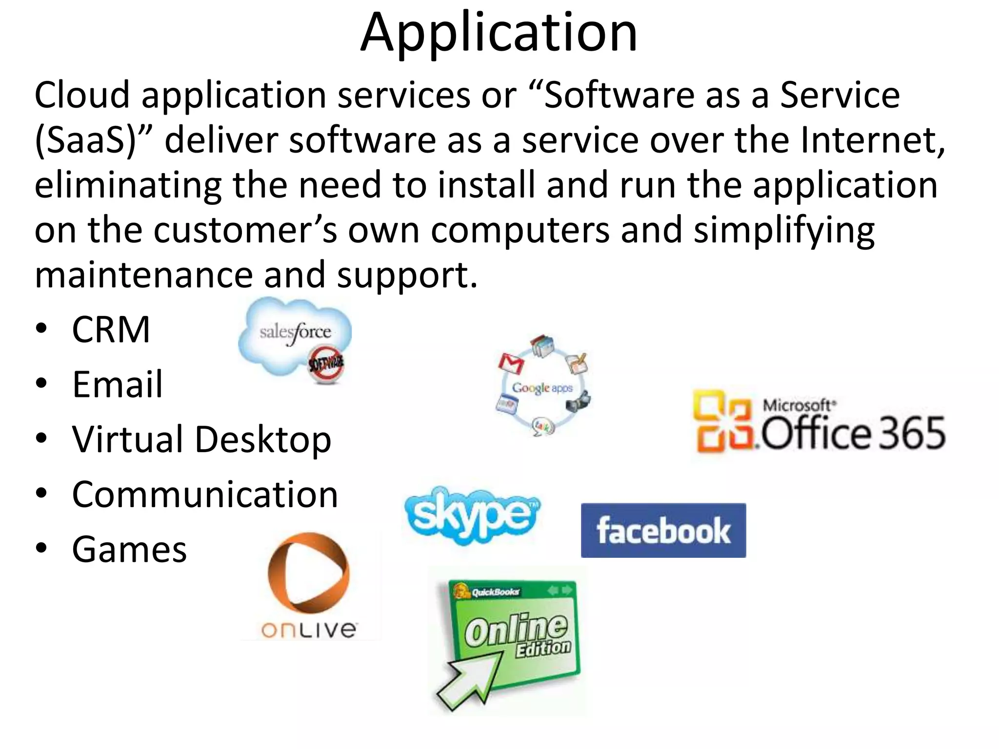 Application
Cloud application services or “Software as a Service
(SaaS)” deliver software as a service over the Internet,
eliminating the need to install and run the application
on the customer’s own computers and simplifying
maintenance and support.
• CRM
• Email
• Virtual Desktop
• Communication
• Games
 