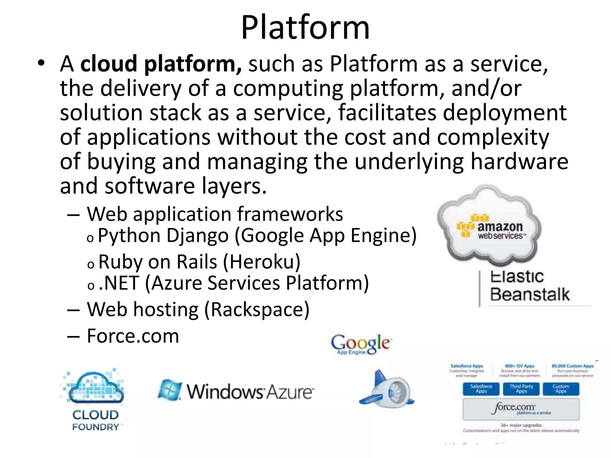 Platform
• A cloud platform, such as Platform as a service,
the delivery of a computing platform, and/or
solution stack as a service, facilitates deployment
of applications without the cost and complexity
of buying and managing the underlying hardware
and software layers.
– Web application frameworks
o Python Django (Google App Engine)
o Ruby on Rails (Heroku)
o .NET (Azure Services Platform)
– Web hosting (Rackspace)
– Force.com
 