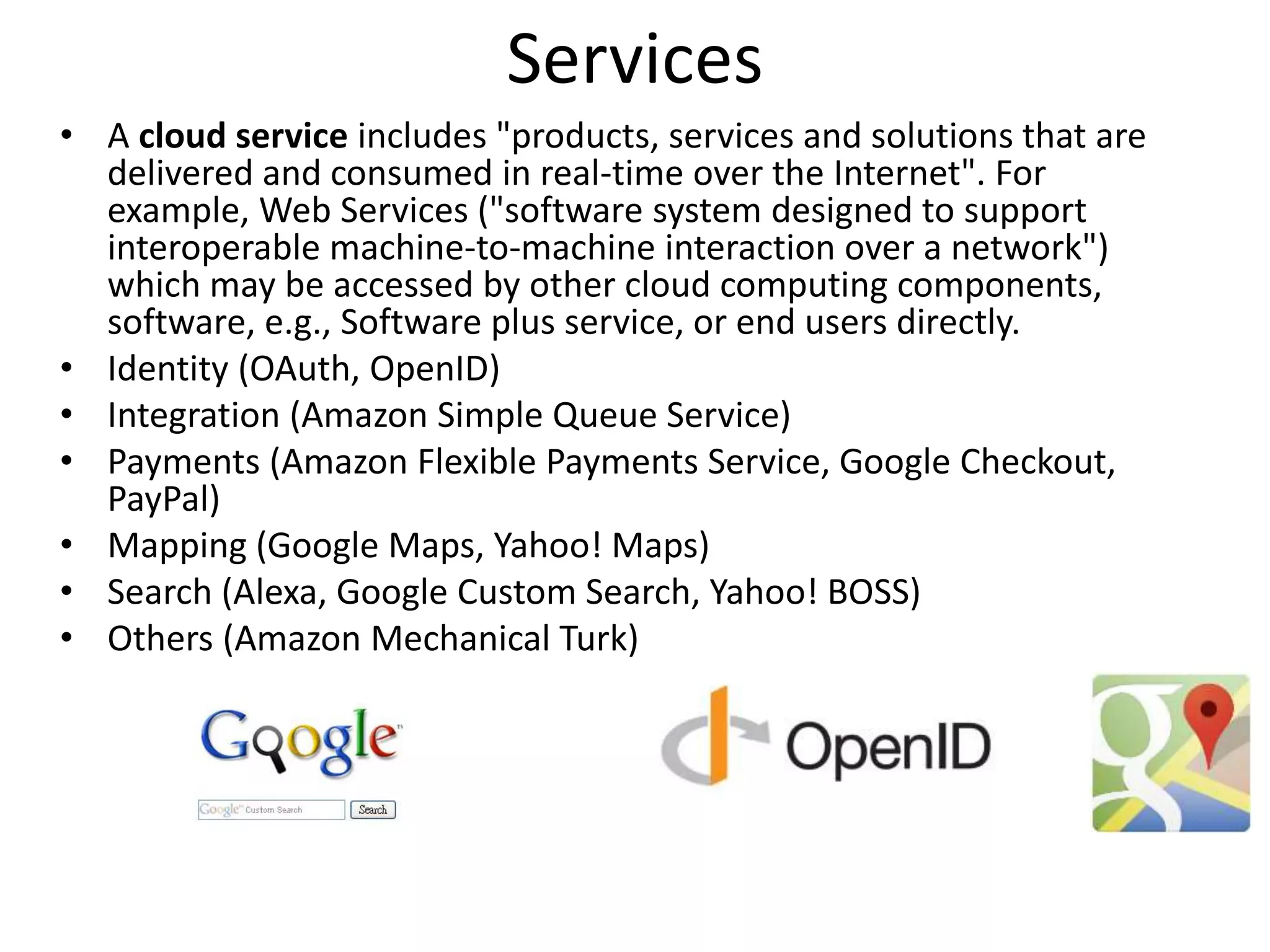 Services
• A cloud service includes "products, services and solutions that are
delivered and consumed in real-time over the Internet". For
example, Web Services ("software system designed to support
interoperable machine-to-machine interaction over a network")
which may be accessed by other cloud computing components,
software, e.g., Software plus service, or end users directly.
• Identity (OAuth, OpenID)
• Integration (Amazon Simple Queue Service)
• Payments (Amazon Flexible Payments Service, Google Checkout,
PayPal)
• Mapping (Google Maps, Yahoo! Maps)
• Search (Alexa, Google Custom Search, Yahoo! BOSS)
• Others (Amazon Mechanical Turk)
 