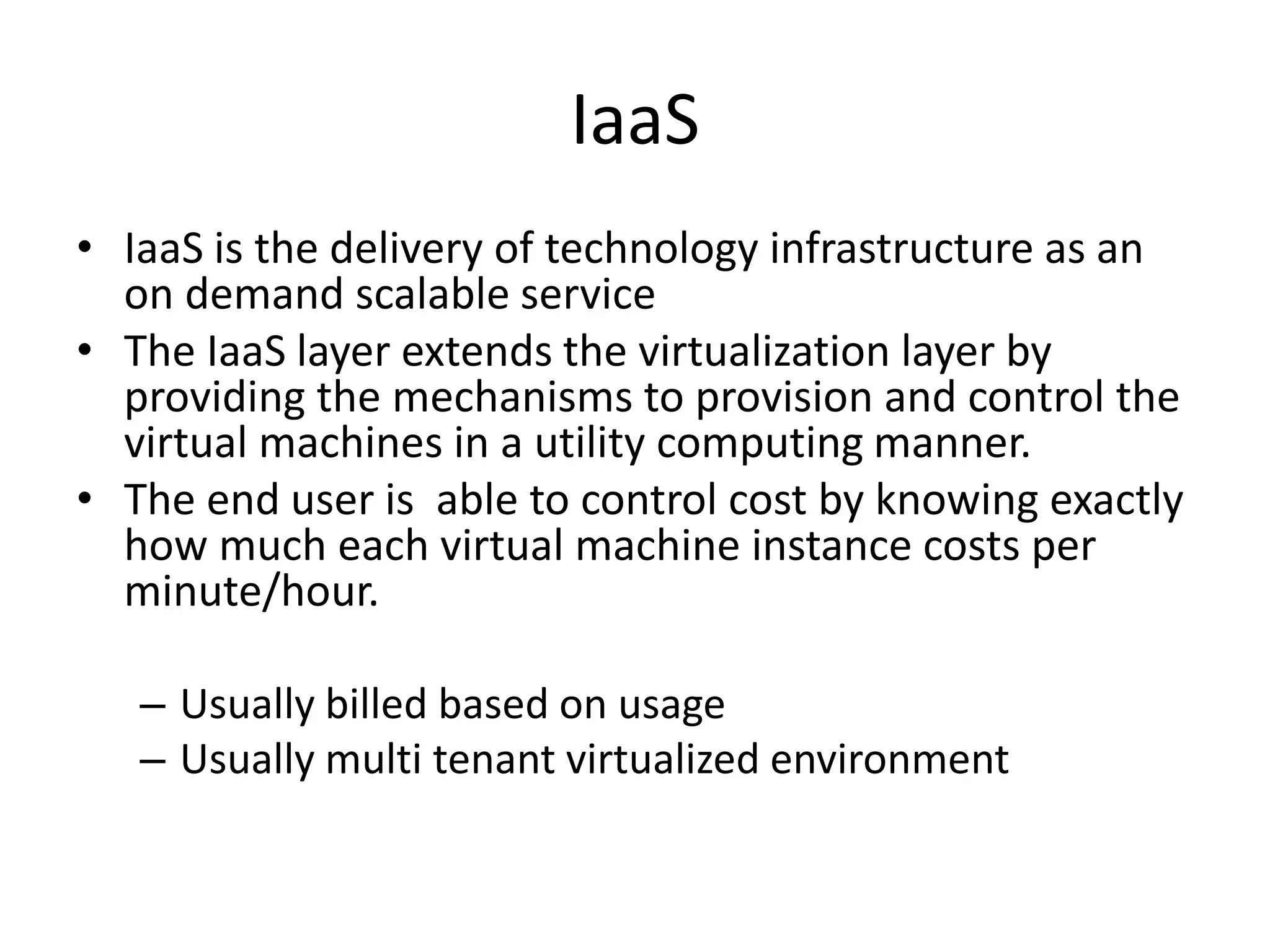 IaaS
• IaaS is the delivery of technology infrastructure as an
on demand scalable service
• The IaaS layer extends the virtualization layer by
providing the mechanisms to provision and control the
virtual machines in a utility computing manner.
• The end user is able to control cost by knowing exactly
how much each virtual machine instance costs per
minute/hour.
– Usually billed based on usage
– Usually multi tenant virtualized environment
 