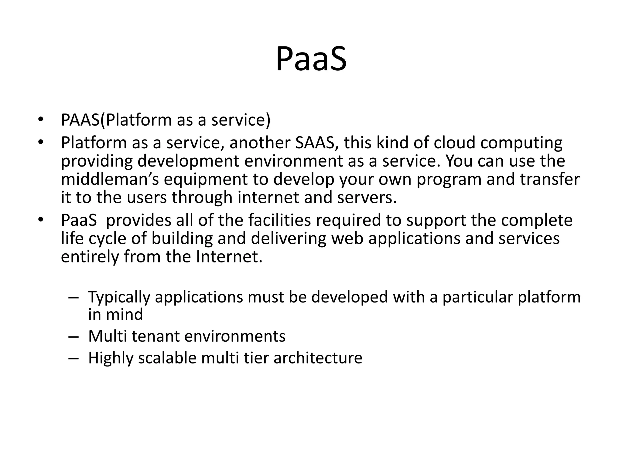 PaaS
• PAAS(Platform as a service)
• Platform as a service, another SAAS, this kind of cloud computing
providing development environment as a service. You can use the
middleman’s equipment to develop your own program and transfer
it to the users through internet and servers.
• PaaS provides all of the facilities required to support the complete
life cycle of building and delivering web applications and services
entirely from the Internet.
– Typically applications must be developed with a particular platform
in mind
– Multi tenant environments
– Highly scalable multi tier architecture
 