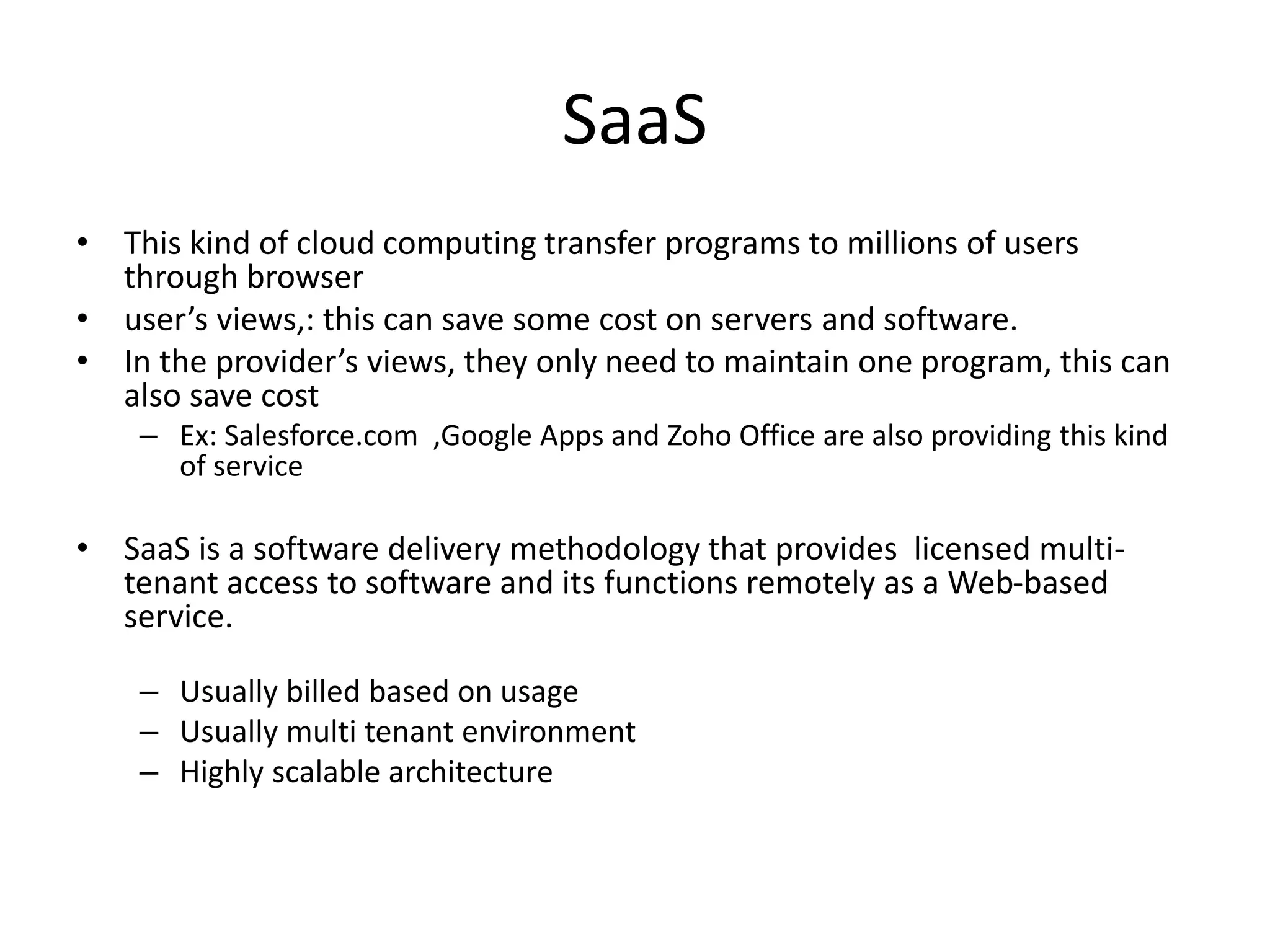 SaaS
• This kind of cloud computing transfer programs to millions of users
through browser
• user’s views,: this can save some cost on servers and software.
• In the provider’s views, they only need to maintain one program, this can
also save cost
– Ex: Salesforce.com ,Google Apps and Zoho Office are also providing this kind
of service
• SaaS is a software delivery methodology that provides licensed multi-
tenant access to software and its functions remotely as a Web-based
service.
– Usually billed based on usage
– Usually multi tenant environment
– Highly scalable architecture
 