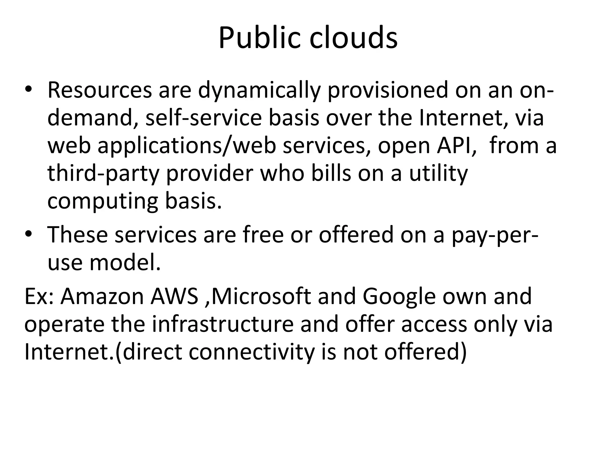 Public clouds
• Resources are dynamically provisioned on an on-
demand, self-service basis over the Internet, via
web applications/web services, open API, from a
third-party provider who bills on a utility
computing basis.
• These services are free or offered on a pay-per-
use model.
Ex: Amazon AWS ,Microsoft and Google own and
operate the infrastructure and offer access only via
Internet.(direct connectivity is not offered)
 