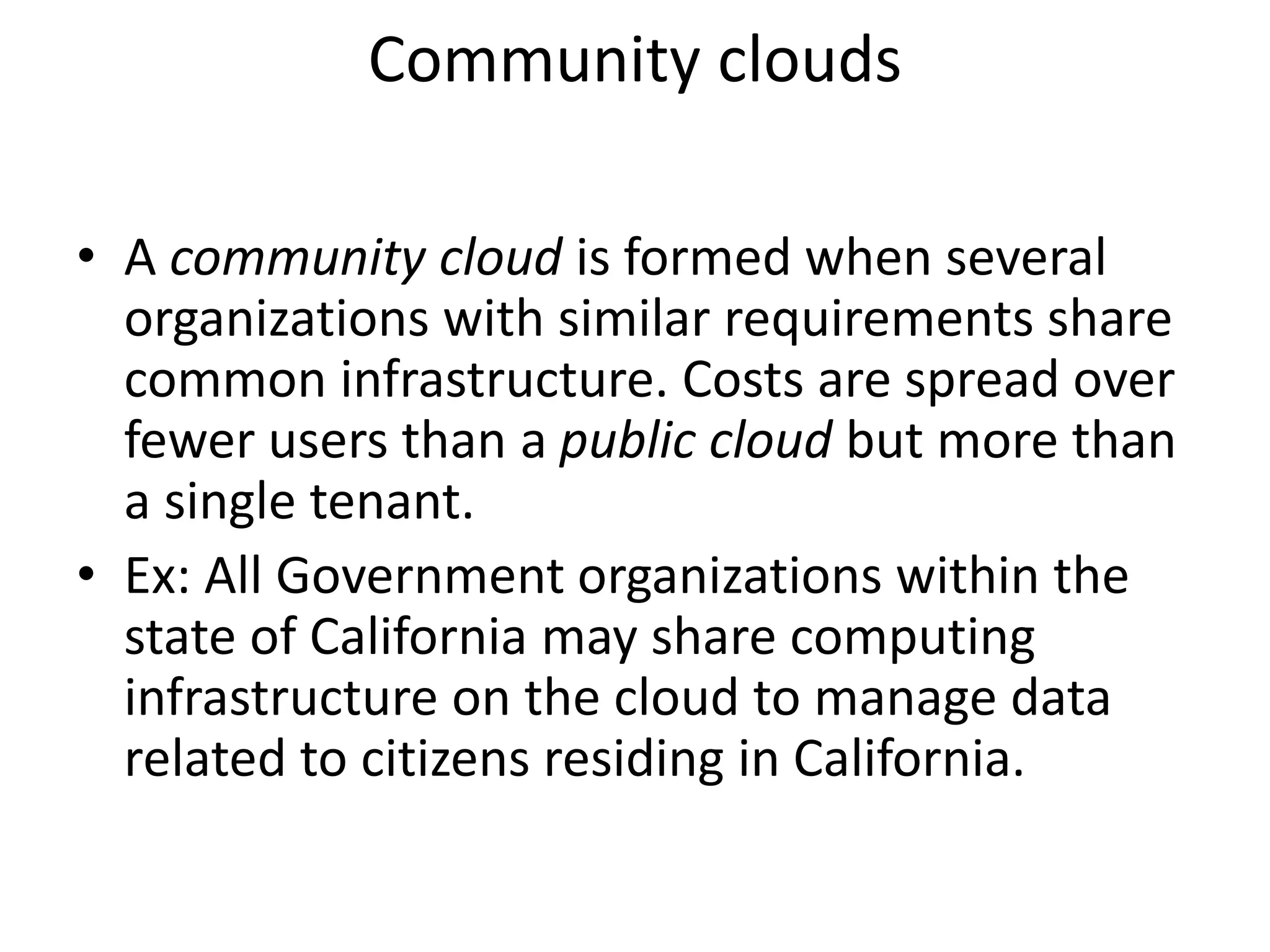 Community clouds
• A community cloud is formed when several
organizations with similar requirements share
common infrastructure. Costs are spread over
fewer users than a public cloud but more than
a single tenant.
• Ex: All Government organizations within the
state of California may share computing
infrastructure on the cloud to manage data
related to citizens residing in California.
 