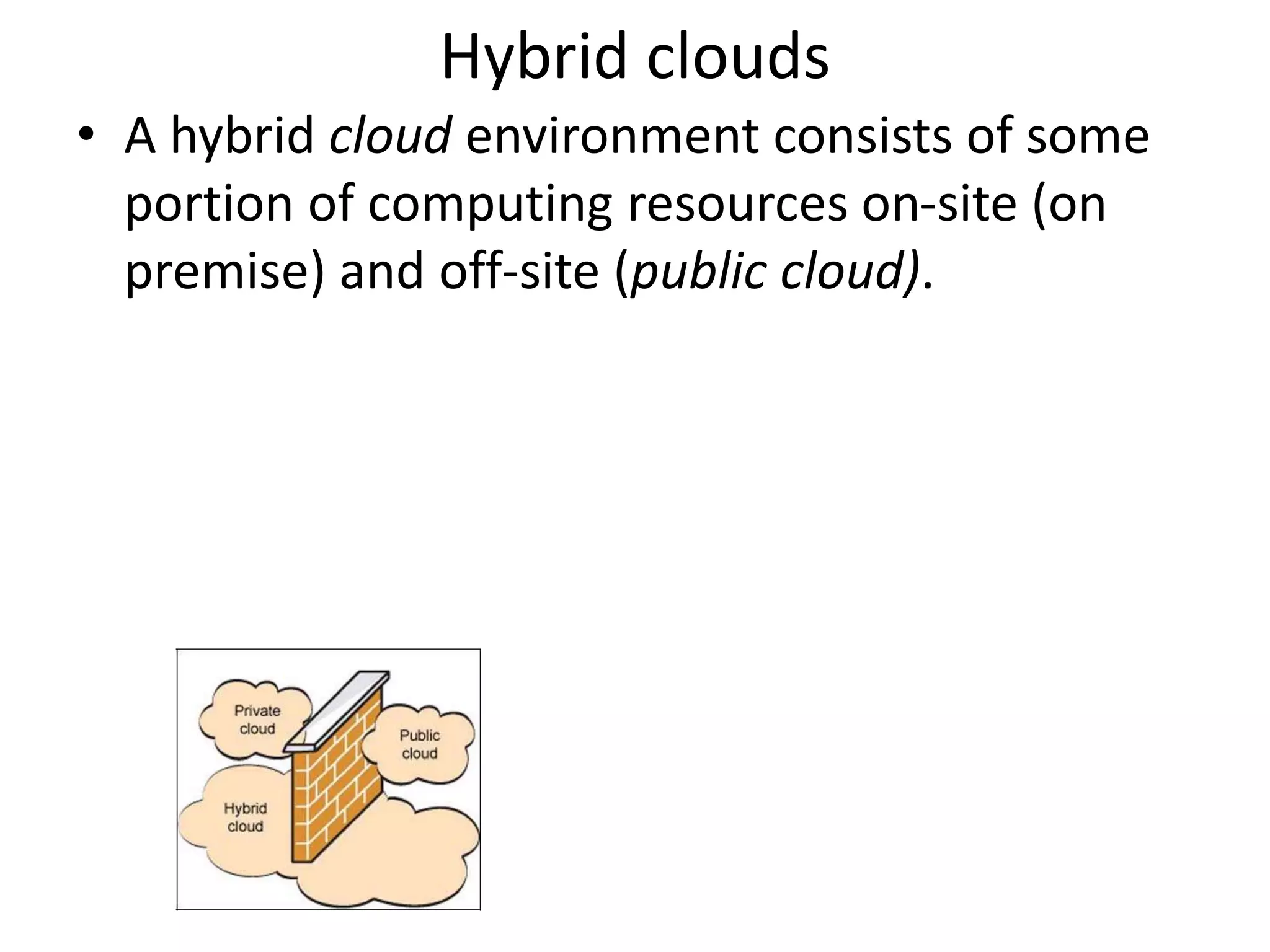 Hybrid clouds
• A hybrid cloud environment consists of some
portion of computing resources on-site (on
premise) and off-site (public cloud).
 
