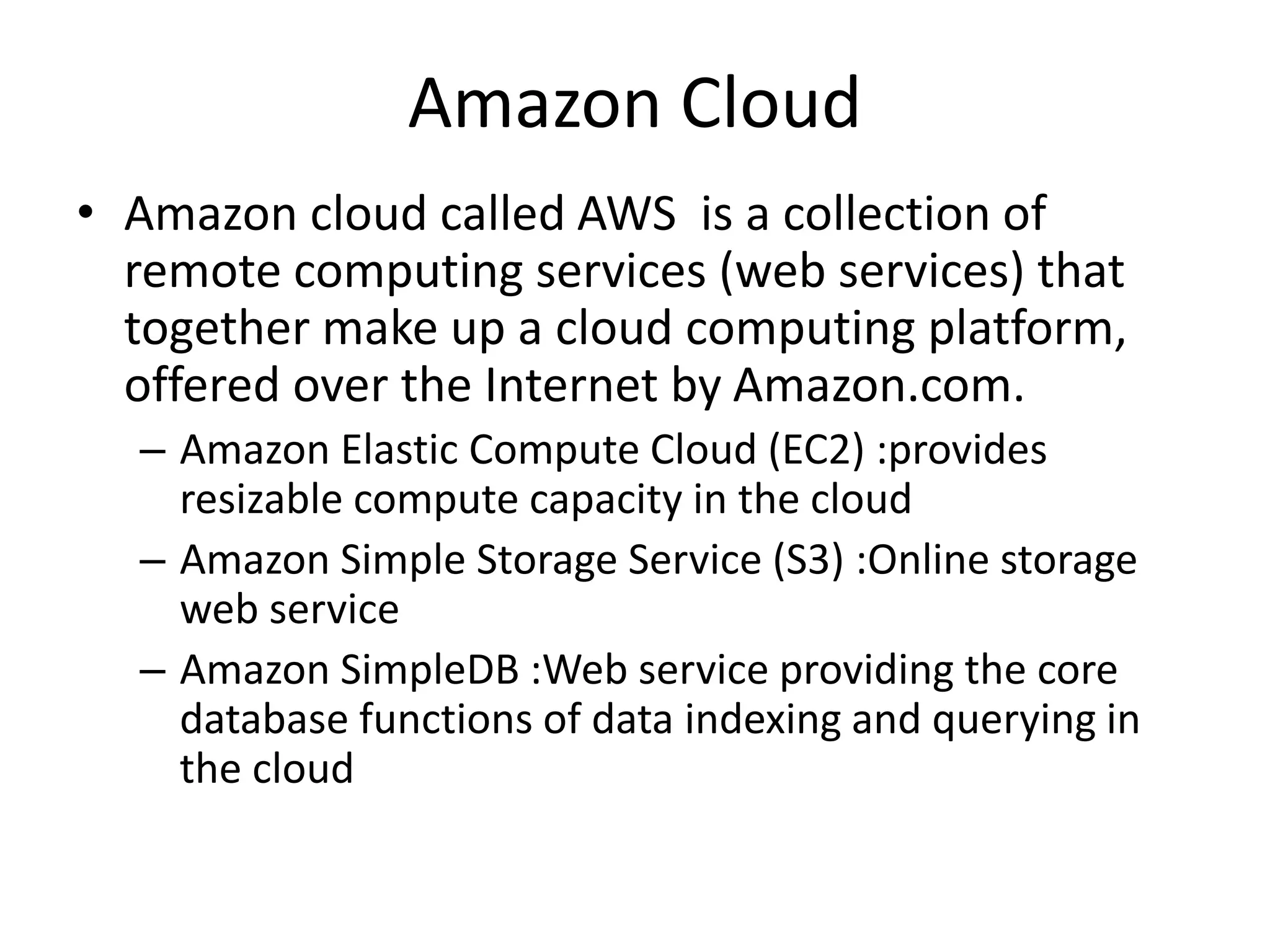 Amazon Cloud
• Amazon cloud called AWS is a collection of
remote computing services (web services) that
together make up a cloud computing platform,
offered over the Internet by Amazon.com.
– Amazon Elastic Compute Cloud (EC2) :provides
resizable compute capacity in the cloud
– Amazon Simple Storage Service (S3) :Online storage
web service
– Amazon SimpleDB :Web service providing the core
database functions of data indexing and querying in
the cloud
 